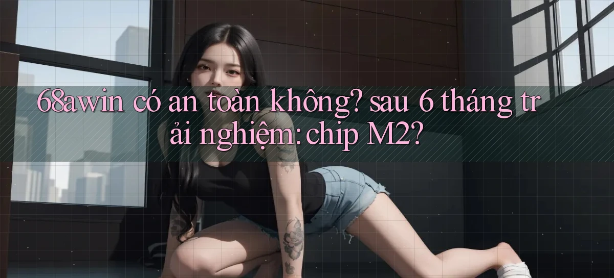 68awin có an toàn không sau 6 tháng trải nghiệm chip M2