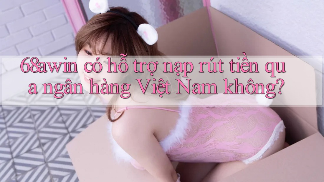 68awin có hỗ trợ nạp rút tiền qua ngân hàng Việt Nam không?