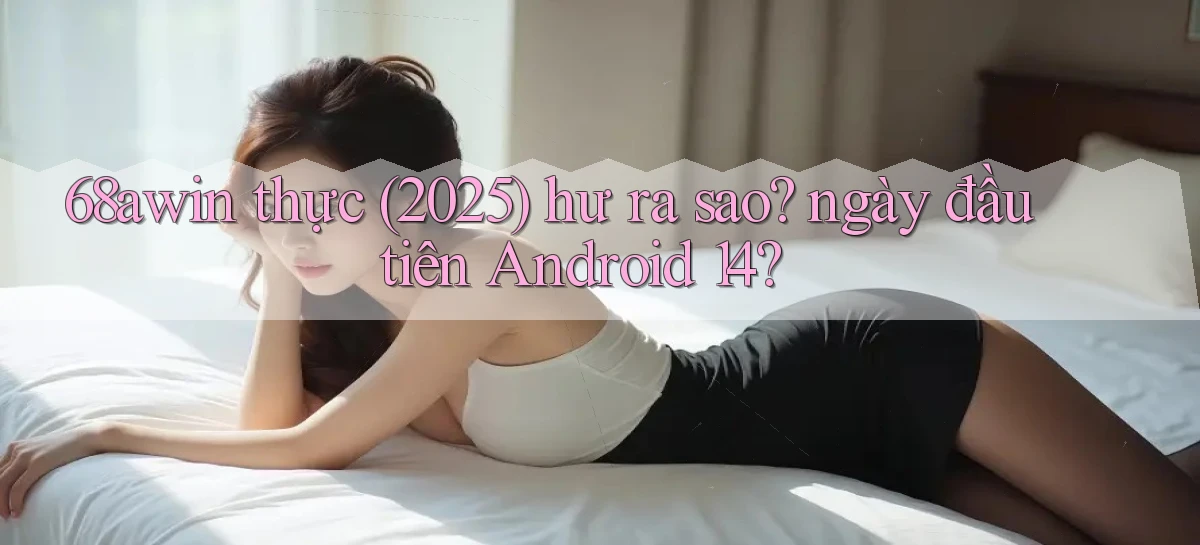68awin thực (2025) hư ra sao ngày đầu tiên Android 14