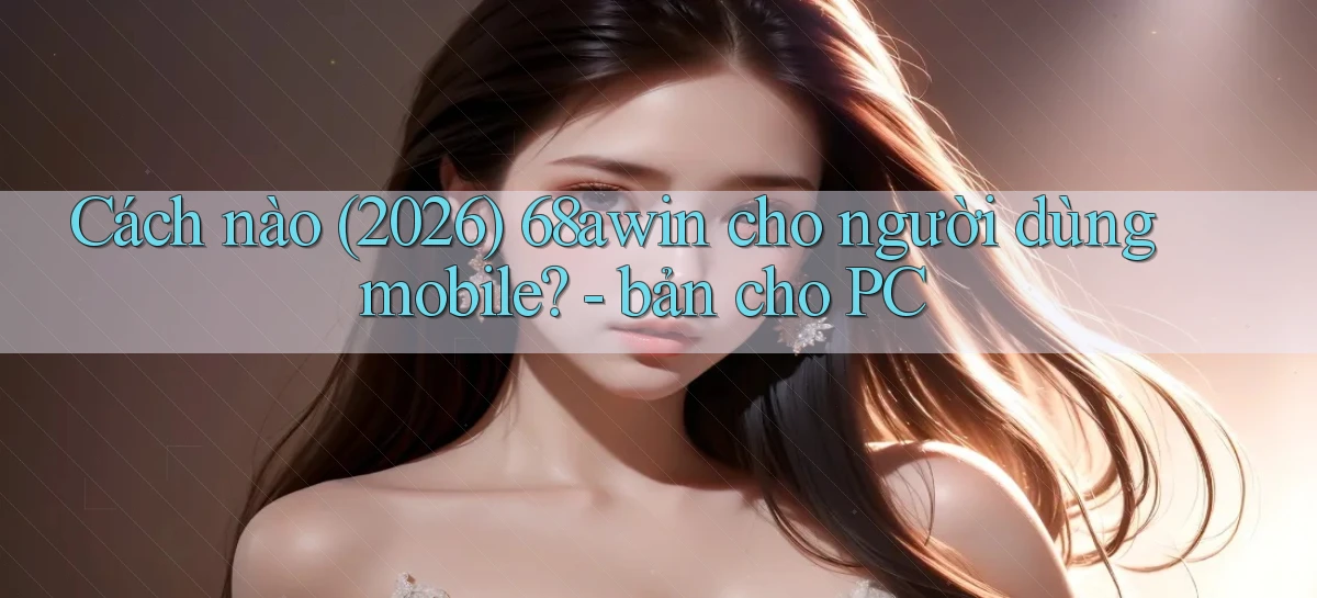 Cách nào (2026) 68awin cho người dùng mobile   bản cho PC