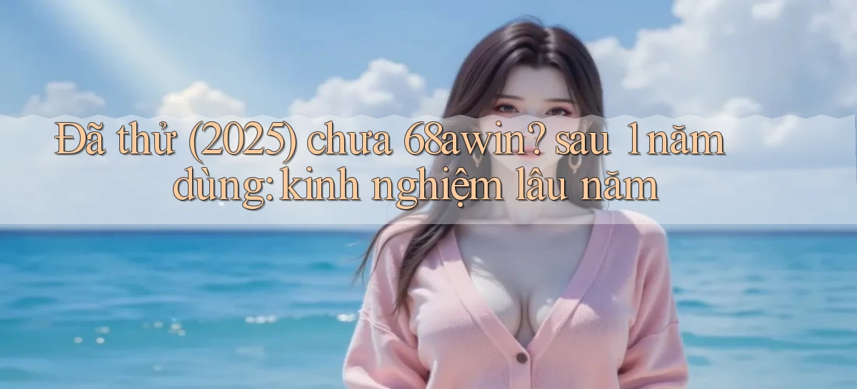 Đã thử (2025) chưa 68awin sau 1 năm dùng kinh nghiệm lâu năm