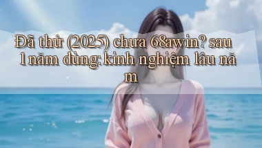 Đã thử (2025) chưa 68awin sau 1 năm dùng kinh nghiệm lâu năm