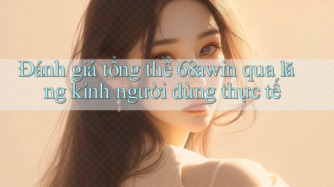Đánh giá tổng thể 68awin qua lăng kính người dùng thực tế