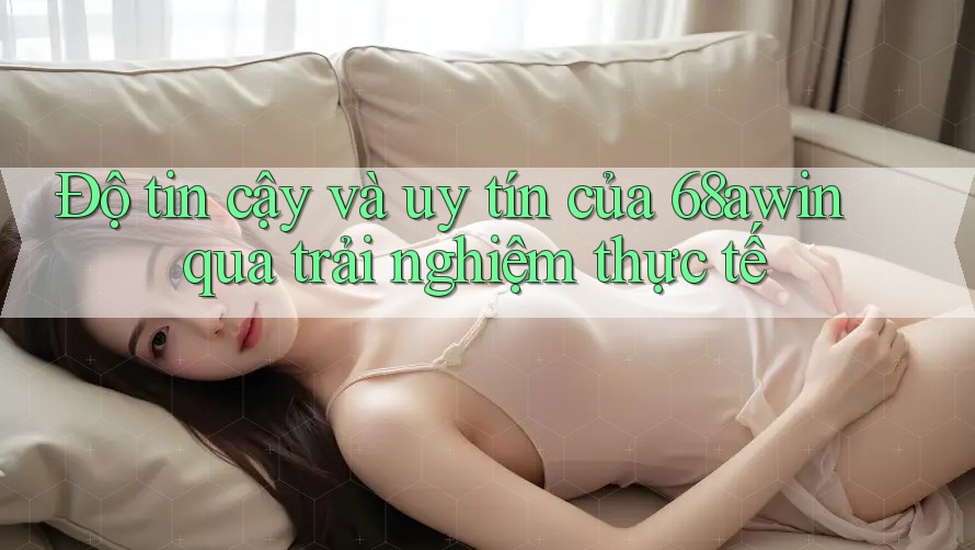 Độ tin cậy và uy tín của 68awin qua trải nghiệm thực tế