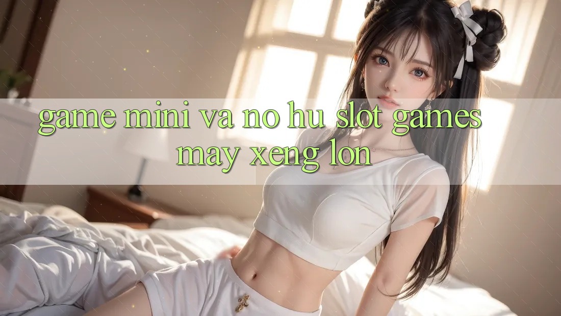 Game Mini Và Nổ hũ (Slot Games) Máy xèng Lớn