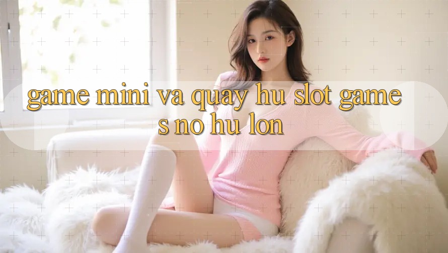 Game Mini Và Quay Hũ (Slot Games) Nổ Hũ Lớn