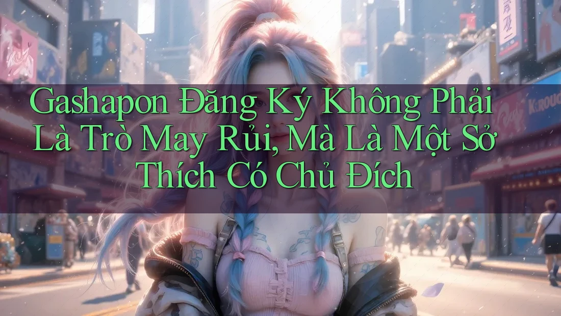 Gashapon Đăng Ký Không Phải Là Trò May Rủi, Mà Là Một Sở Thích Có Chủ Đích