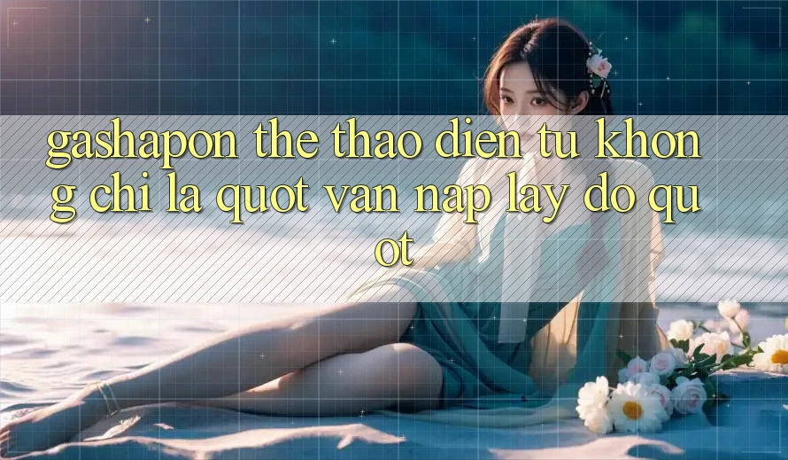 Gashapon Thể Thao Điện Tử Không Chỉ Là " Vặn Nắp Lấy Đồ"