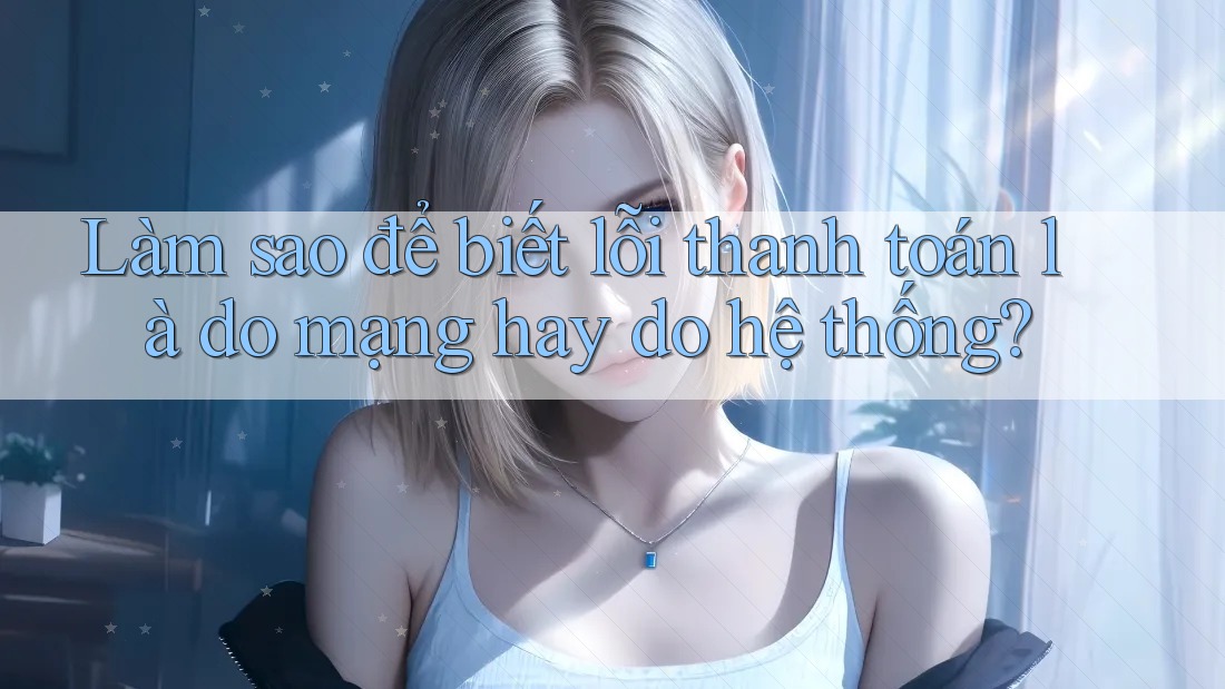 Làm sao để biết lỗi thanh toán là do mạng hay do hệ thống?