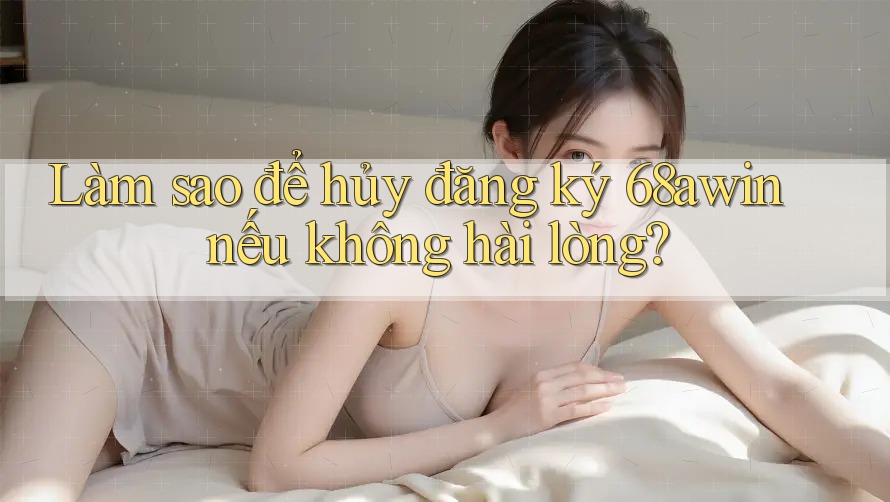 Làm sao để hủy đăng ký 68awin nếu không hài lòng?