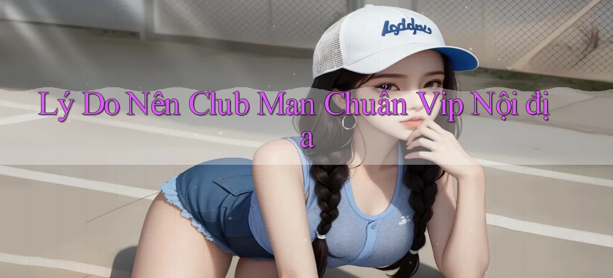 lý do nên club man chuẩn vip nội địa
