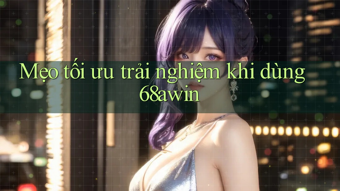 Mẹo tối ưu trải nghiệm khi dùng 68awin