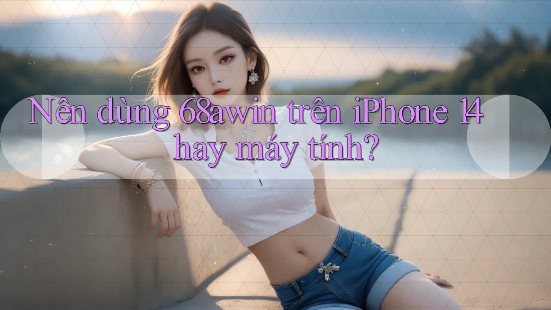 Nên dùng 68awin trên iPhone 14 hay máy tính?