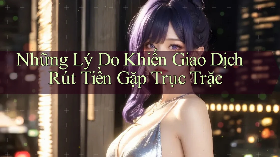 Những Lý Do Khiến Giao Dịch Rút Tiền Gặp Trục Trặc