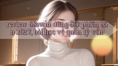 review 68awin dùng 5G phiên bản 2027, bài học về quản lý vốn
