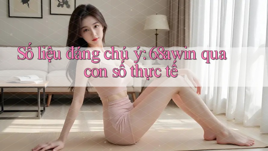 Số liệu đáng chú ý: 68awin qua con số thực tế