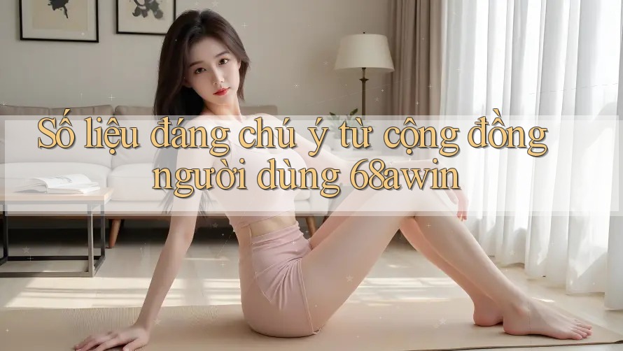 Số liệu đáng chú ý từ cộng đồng người dùng 68awin