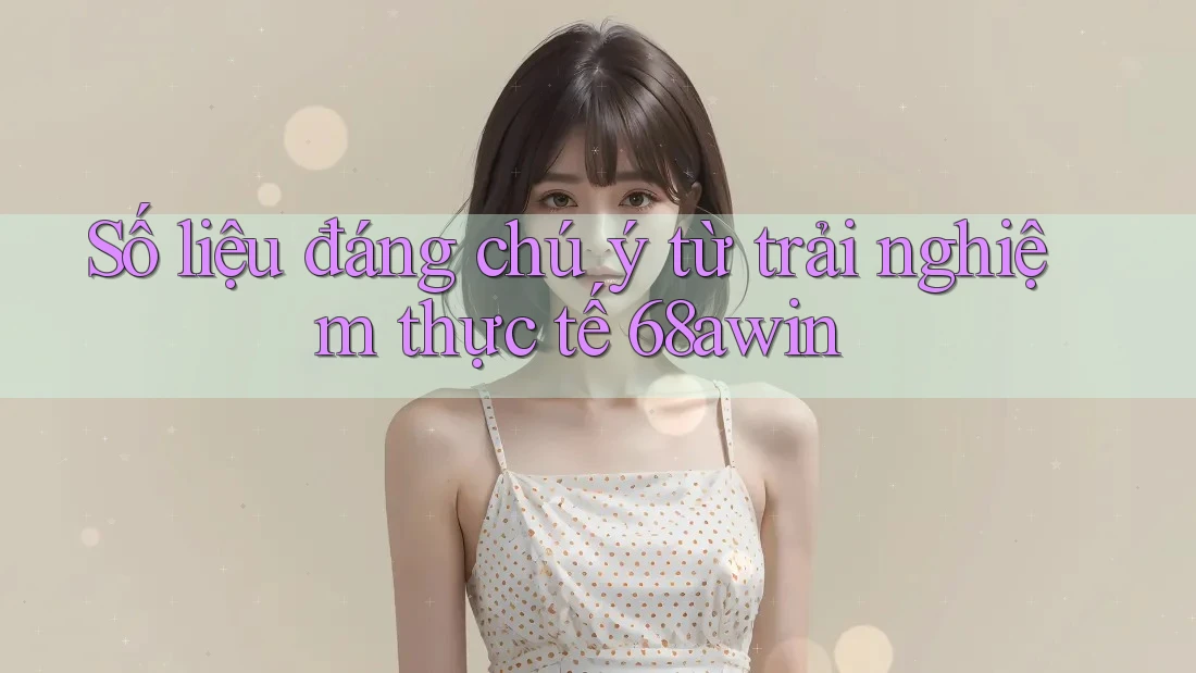 Số liệu đáng chú ý từ trải nghiệm thực tế 68awin
