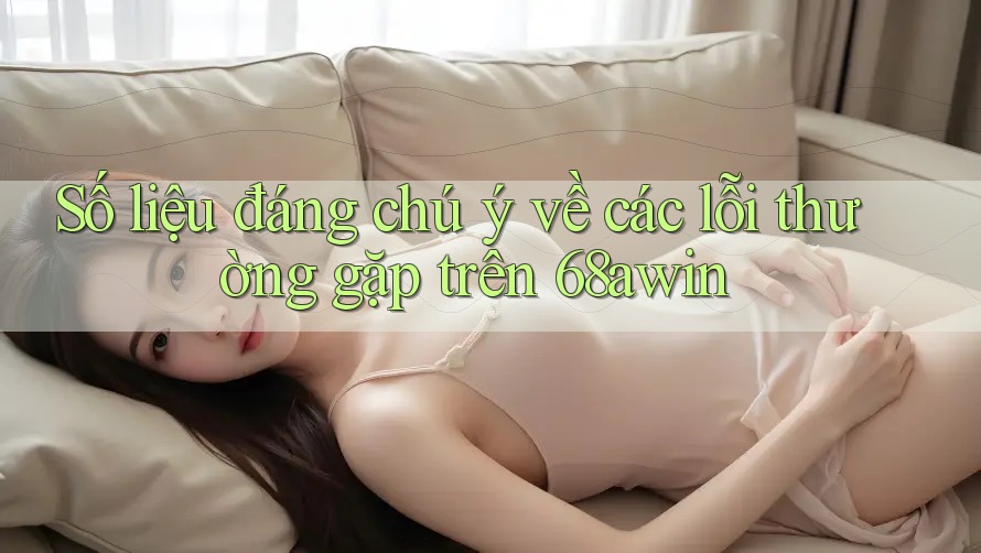 Số liệu đáng chú ý về các lỗi thường gặp trên 68awin