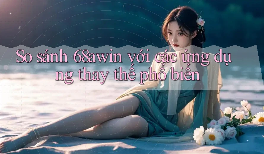 So sánh 68awin với các ứng dụng thay thế phổ biến