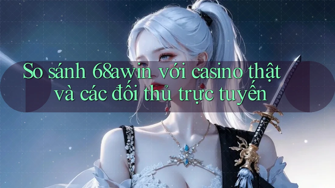 So sánh 68awin với casino thật và các đối thủ trực tuyến