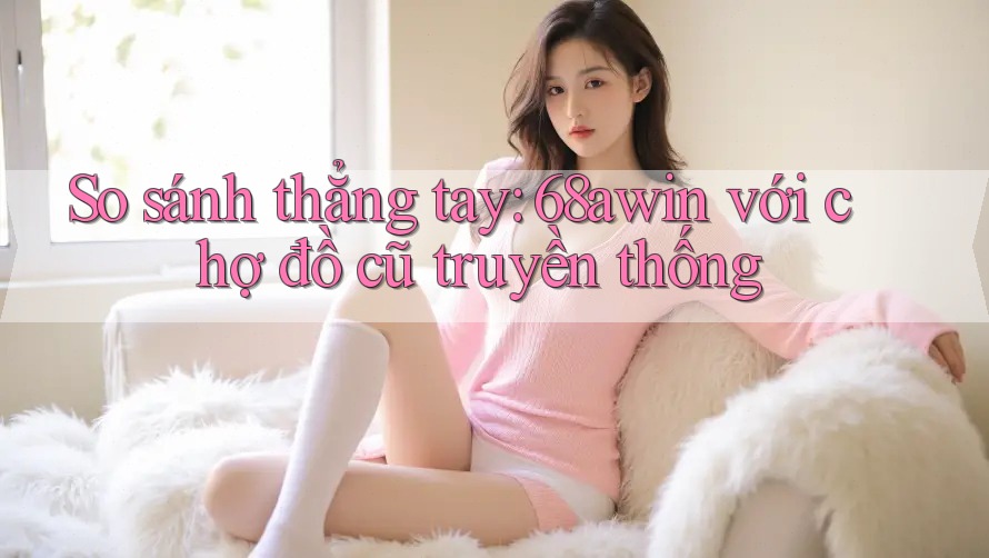 So sánh thẳng tay: 68awin với chợ đồ cũ truyền thống