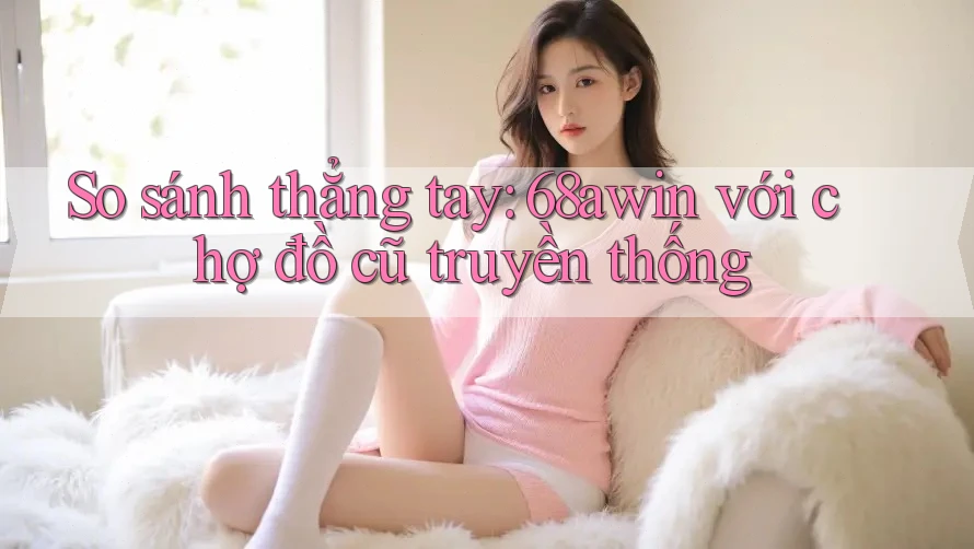 So sánh thẳng tay: 68awin với chợ đồ cũ truyền thống