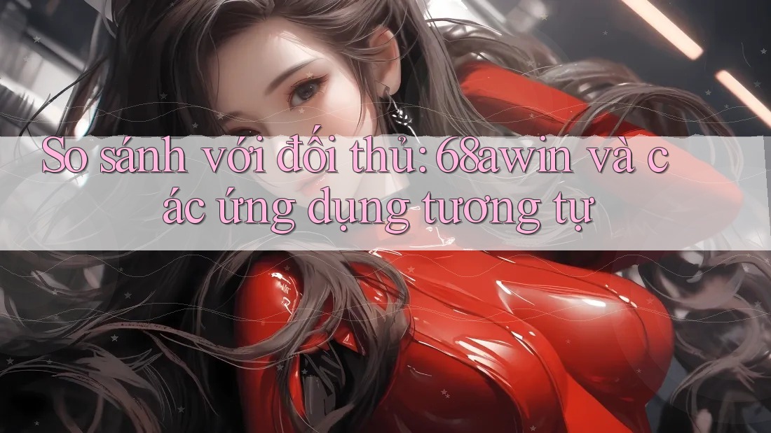 So sánh với đối thủ: 68awin và các ứng dụng tương tự