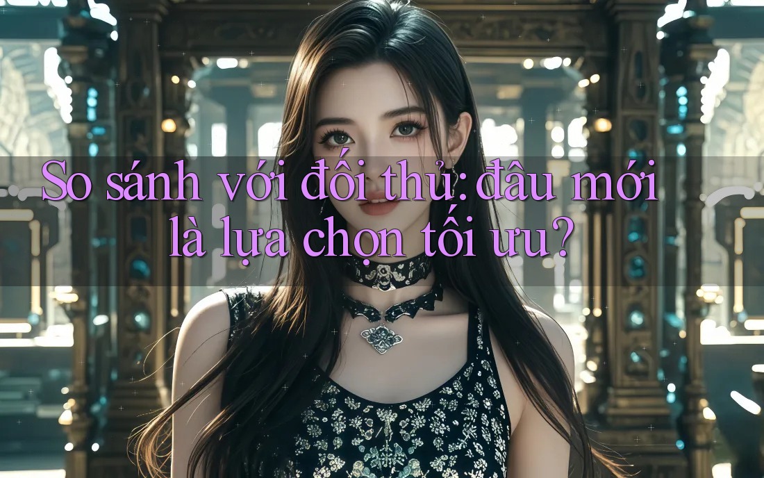 So sánh với đối thủ: đâu mới là lựa chọn tối ưu?