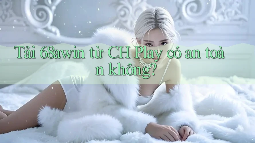 Tải 68awin từ CH Play có an toàn không?