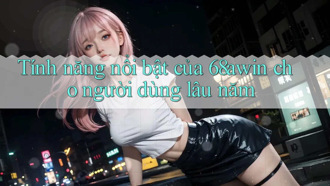 Tính năng nổi bật của 68awin cho người dùng lâu năm