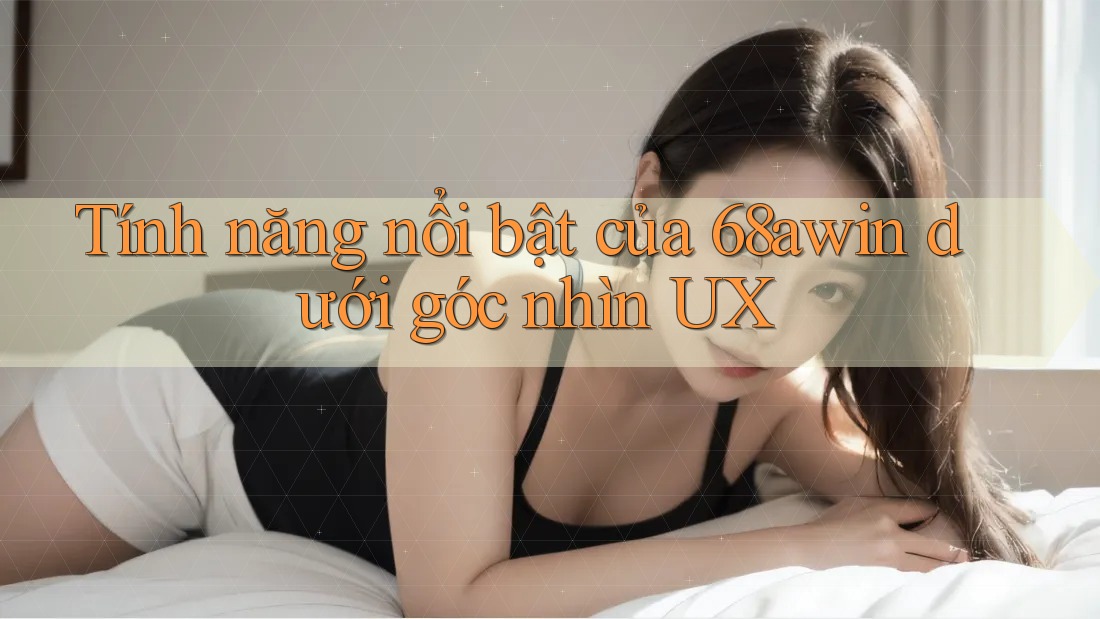 Tính năng nổi bật của 68awin dưới góc nhìn UX