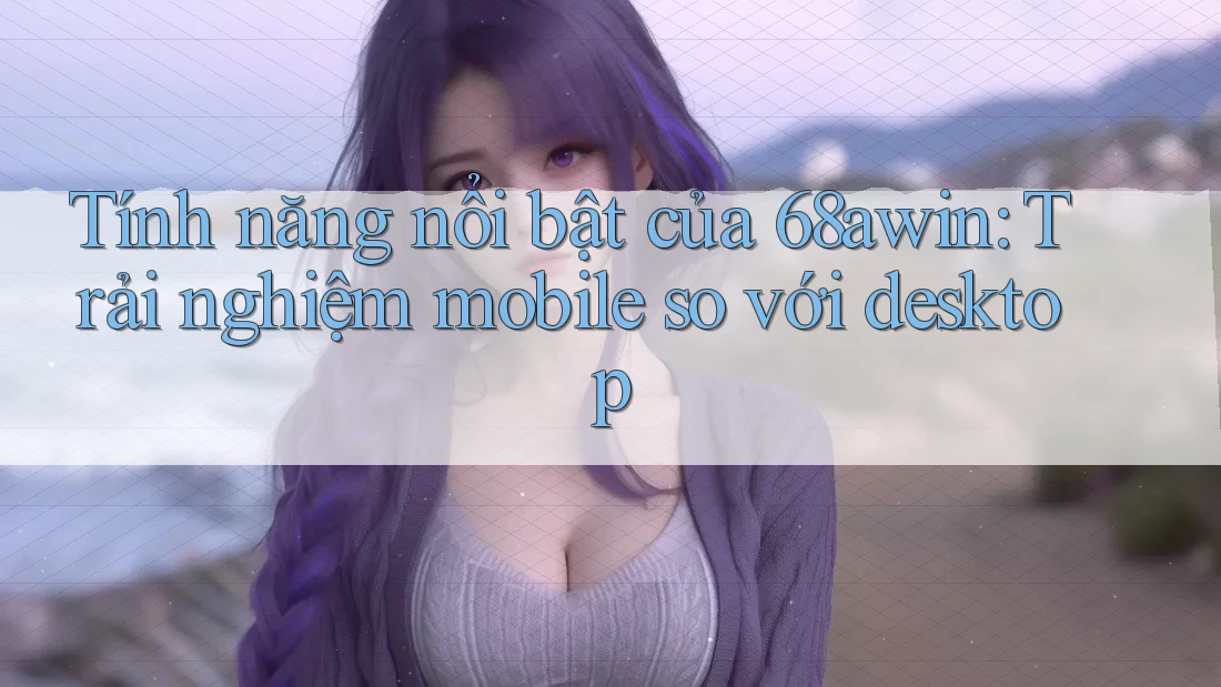 Tính năng nổi bật của 68awin: Trải nghiệm mobile so với desktop