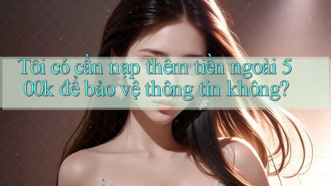 Tôi có cần nạp thêm tiền ngoài 500k để bảo vệ thông tin không? Tôi có cần nạp thêm tiền ngoài 500k để bảo vệ thông tin không?