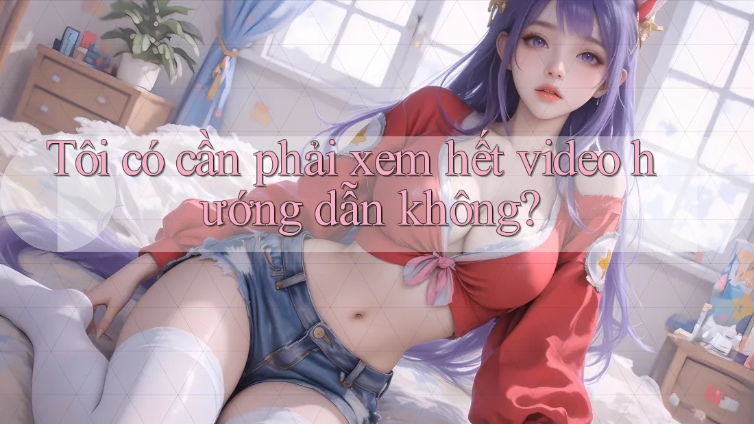 Tôi có cần phải xem hết video hướng dẫn không?