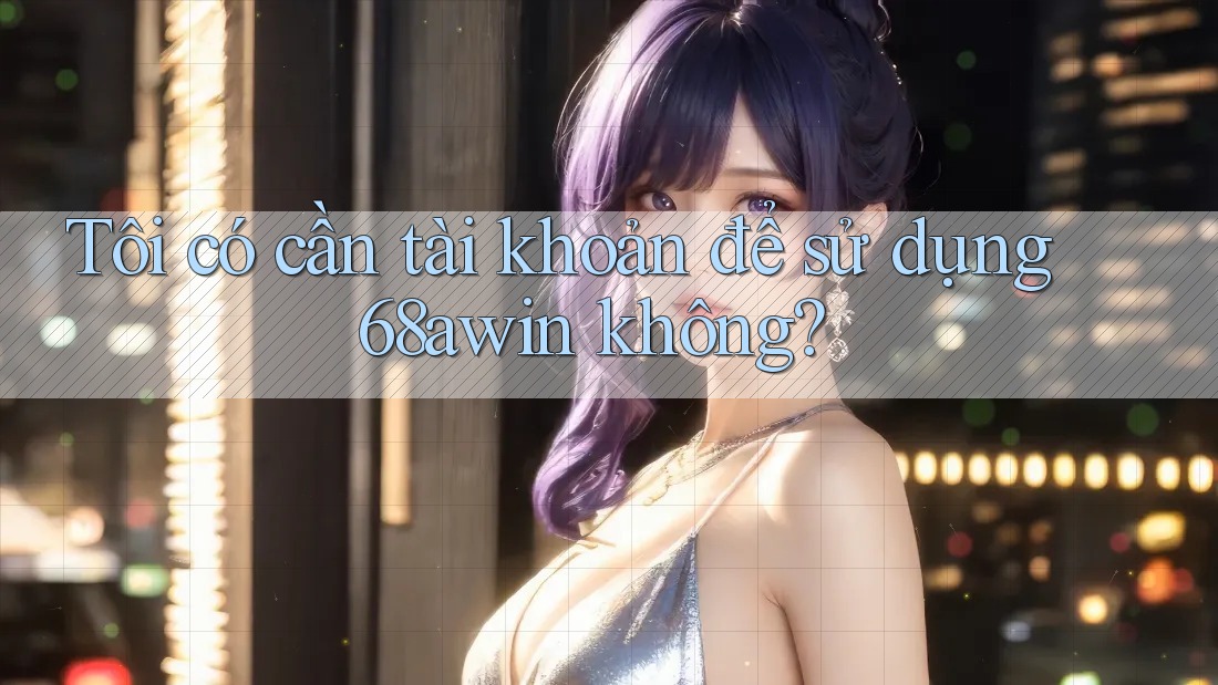 Tôi có cần tài khoản để sử dụng 68awin không?