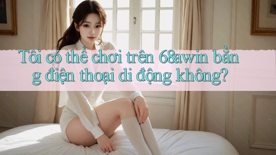 Tôi có thể chơi trên 68awin bằng điện thoại di động không?