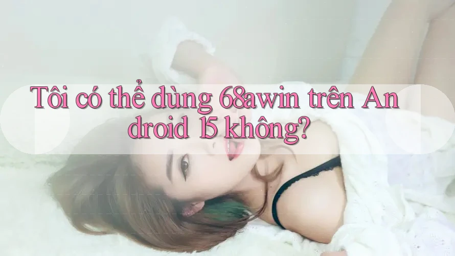 Tôi có thể dùng 68awin trên Android 15 không?