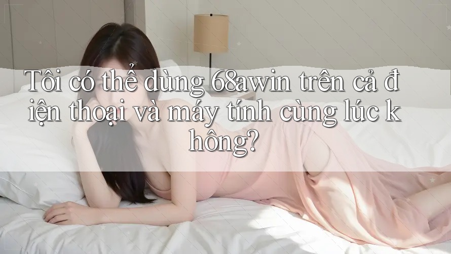 Tôi có thể dùng 68awin trên cả điện thoại và máy tính cùng lúc không?