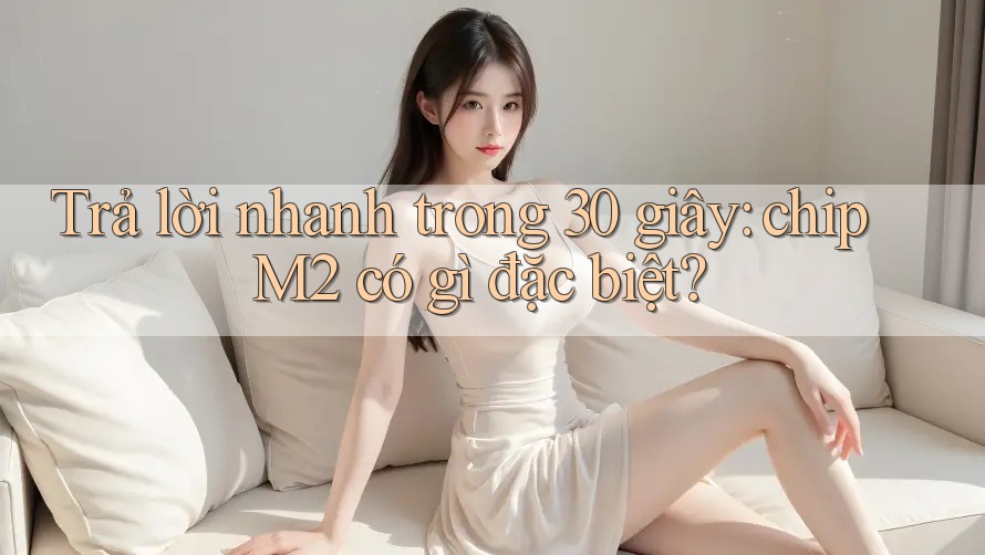 Trả lời nhanh trong 30 giây: chip M2 có gì đặc biệt?