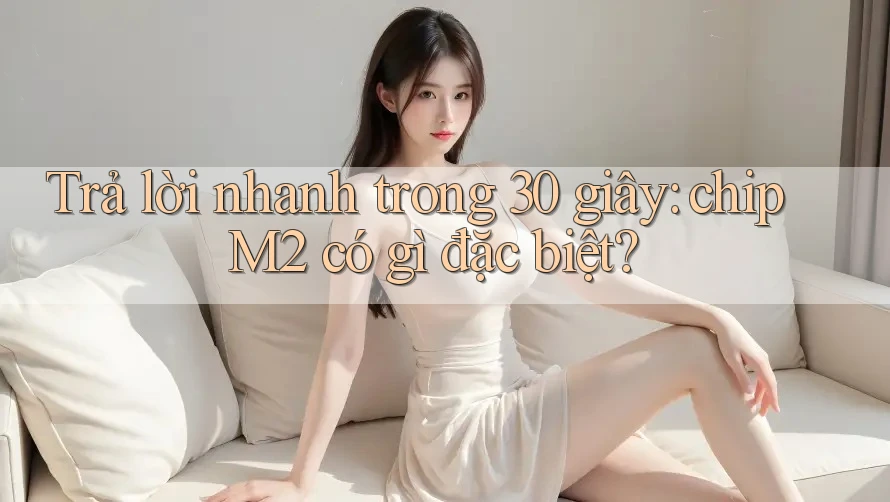Trả lời nhanh trong 30 giây: chip M2 có gì đặc biệt?