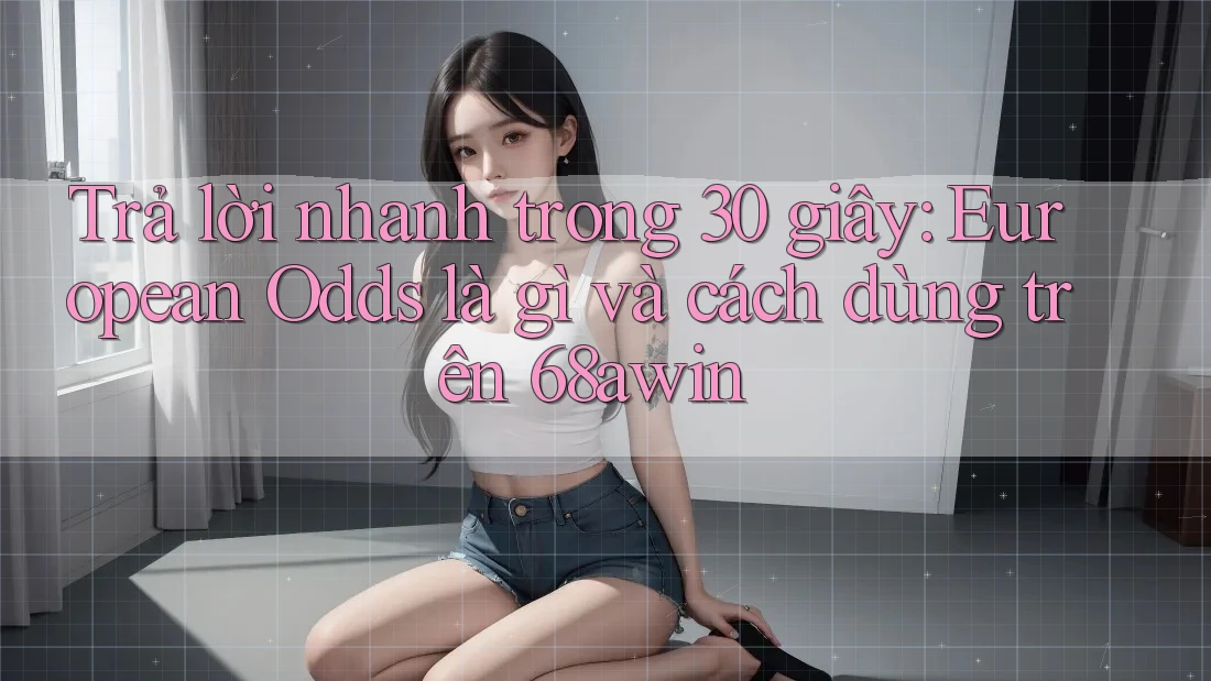 Trả lời nhanh trong 30 giây: European Odds là gì và cách dùng trên 68awin