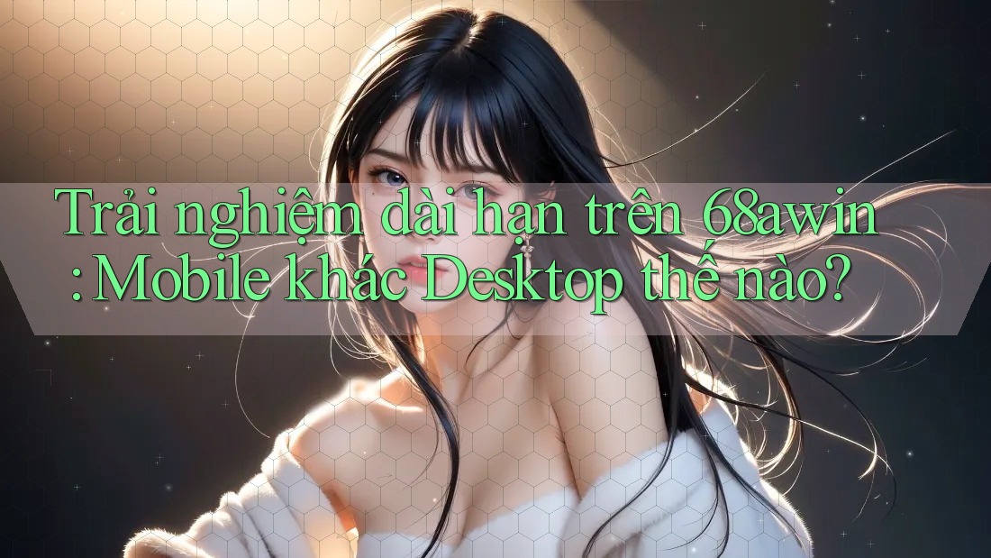 Trải nghiệm dài hạn trên 68awin: Mobile khác Desktop thế nào?