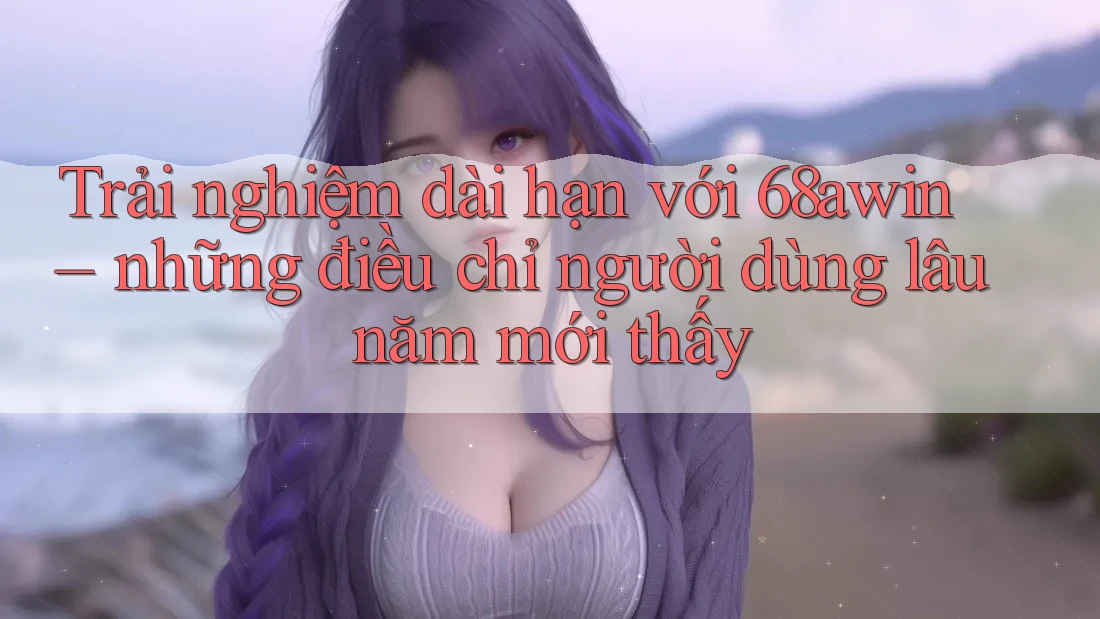 Trải nghiệm dài hạn với 68awin – những điều chỉ người dùng lâu năm mới thấy