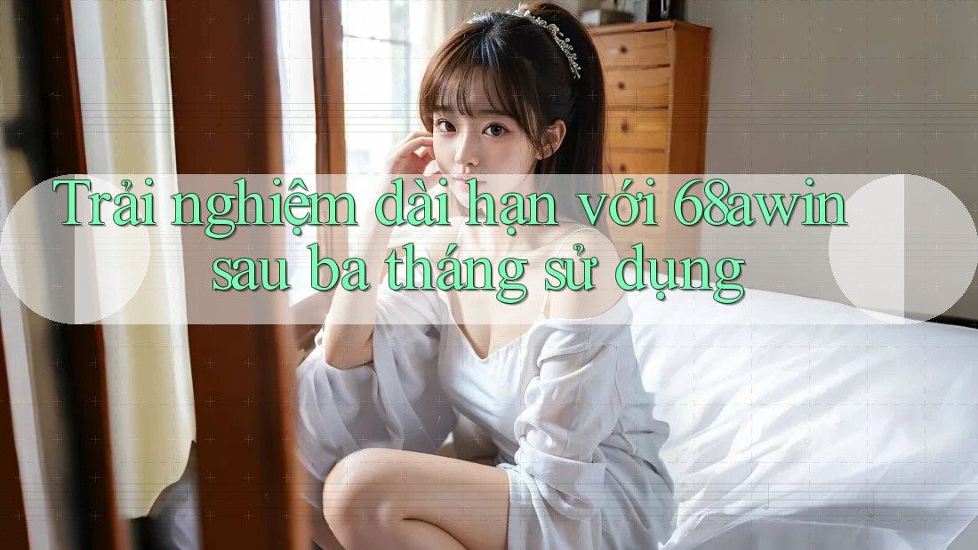 Trải nghiệm dài hạn với 68awin sau ba tháng sử dụng
