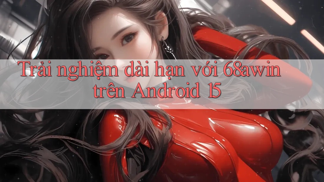 Trải nghiệm dài hạn với 68awin trên Android 15