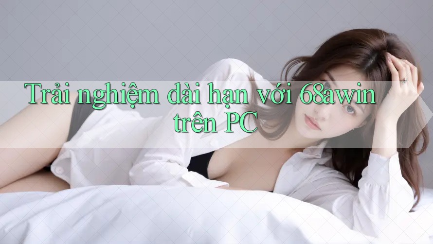 Trải nghiệm dài hạn với 68awin trên PC Trải nghiệm dài hạn với 68awin trên PC