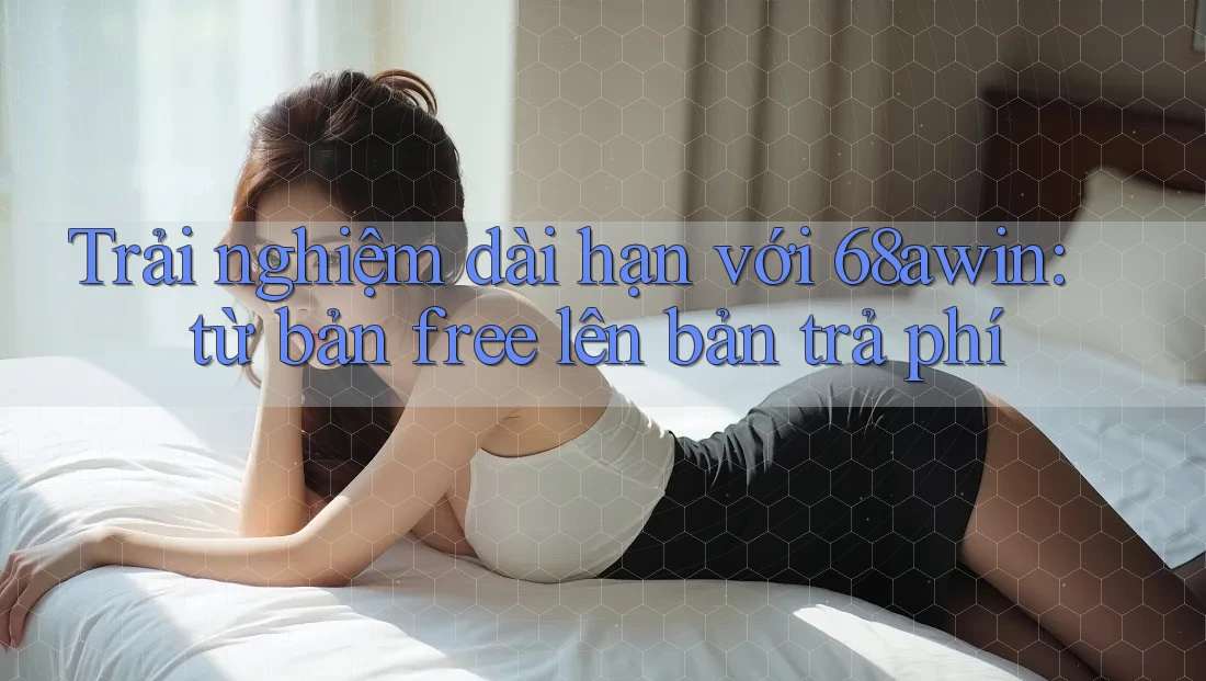 Trải nghiệm dài hạn với 68awin: từ bản free lên bản trả phí