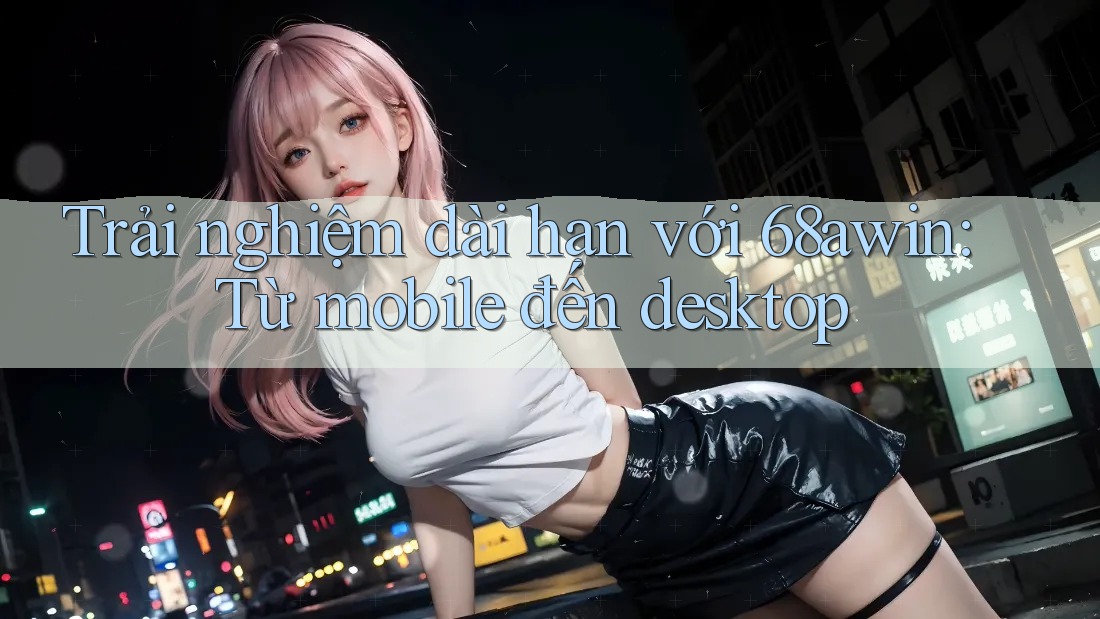 Trải nghiệm dài hạn với 68awin: Từ mobile đến desktop