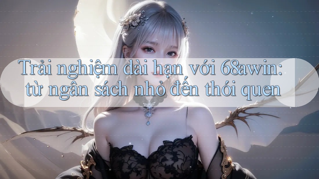 Trải nghiệm dài hạn với 68awin: từ ngân sách nhỏ đến thói quen